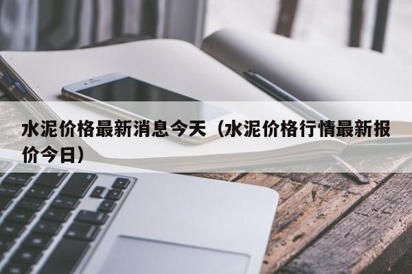 水泥价格最新消息今天（水泥价格行情最新报价今日）